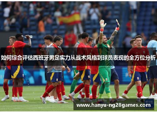 如何综合评估西班牙男足实力从战术风格到球员表现的全方位分析