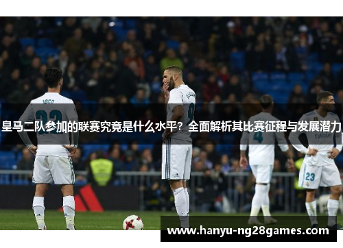 皇马二队参加的联赛究竟是什么水平？全面解析其比赛征程与发展潜力
