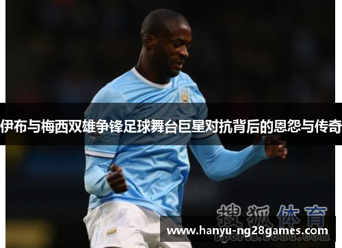 伊布与梅西双雄争锋足球舞台巨星对抗背后的恩怨与传奇