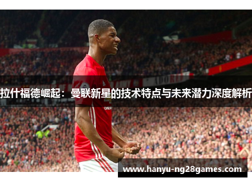 拉什福德崛起:曼联新星的技术特点与未来潜力深度解析 拉什福德崛起:曼联新星的技术特点与未来潜力深度解析