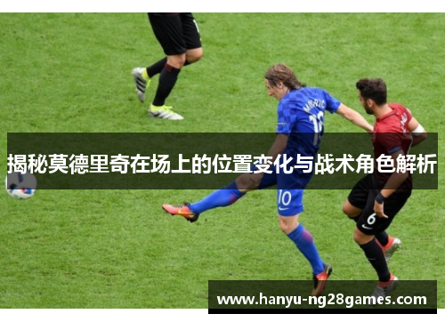 揭秘莫德里奇在场上的位置变化与战术角色解析 揭秘莫德里奇在场上的位置变化与战术角色解析