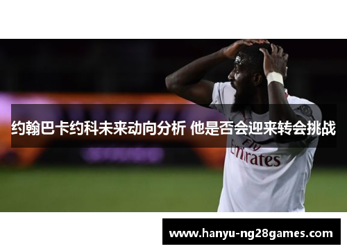 约翰巴卡约科未来动向分析 他是否会迎来转会挑战 约翰巴卡约科未来动向分析 他是否会迎来转会挑战