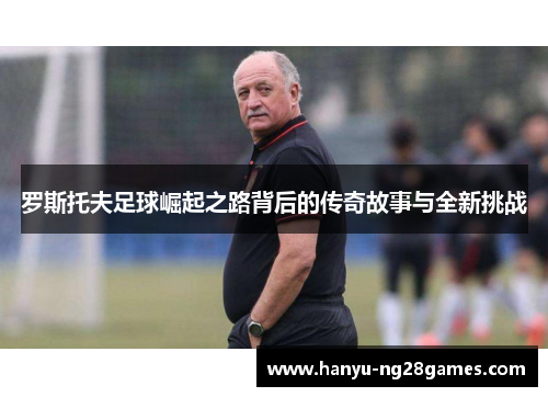 罗斯托夫足球崛起之路背后的传奇故事与全新挑战 罗斯托夫足球崛起之路背后的传奇故事与全新挑战