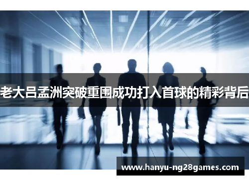 老大吕孟洲突破重围成功打入首球的精彩背后 老大吕孟洲突破重围成功打入首球的精彩背后