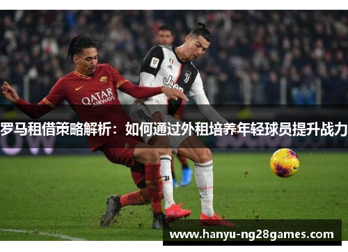 罗马租借策略解析:如何通过外租培养年轻球员提升战力 罗马租借策略解析:如何通过外租培养年轻球员提升战力