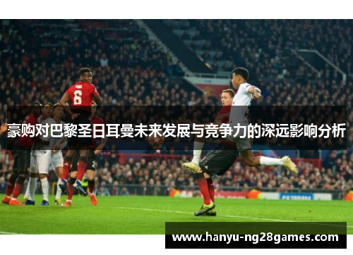 豪购对巴黎圣日耳曼未来发展与竞争力的深远影响分析 豪购对巴黎圣日耳曼未来发展与竞争力的深远影响分析
