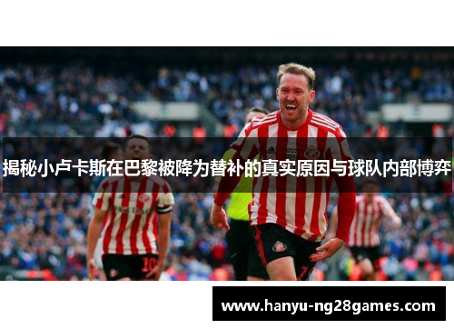 揭秘小卢卡斯在巴黎被降为替补的真实原因与球队内部博弈