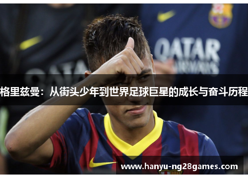 格里兹曼:从街头少年到世界足球巨星的成长与奋斗历程 格里兹曼:从街头少年到世界足球巨星的成长与奋斗历程