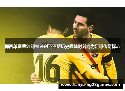 梅西单赛季91球神迹创下巴萨历史巅峰时刻成为足球传奇标志