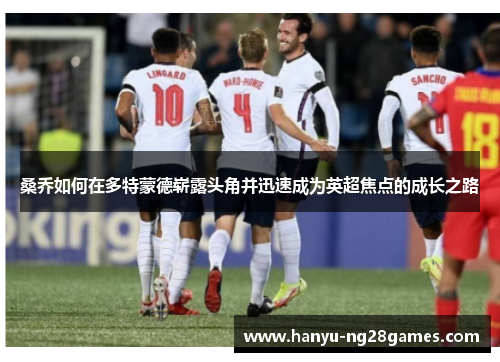 桑乔如何在多特蒙德崭露头角并迅速成为英超焦点的成长之路 桑乔如何在多特蒙德崭露头角并迅速成为英超焦点的成长之路