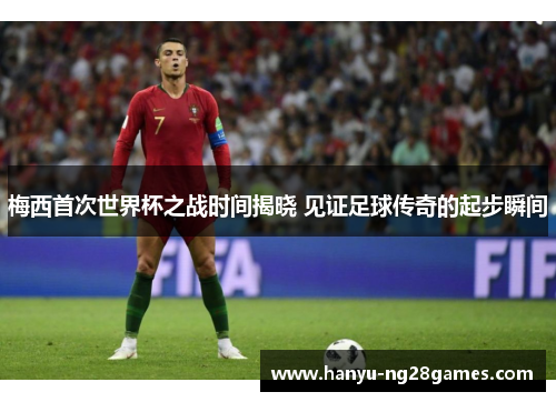 梅西首次世界杯之战时间揭晓 见证足球传奇的起步瞬间