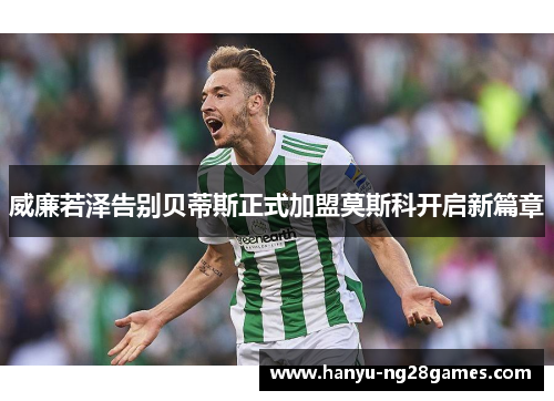 威廉若泽告别贝蒂斯正式加盟莫斯科开启新篇章 威廉若泽告别贝蒂斯正式加盟莫斯科开启新篇章
