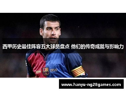 西甲历史最佳阵容五大球员盘点 他们的传奇成就与影响力 西甲历史最佳阵容五大球员盘点 他们的传奇成就与影响力